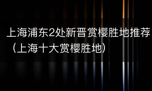 上海浦东2处新晋赏樱胜地推荐（上海十大赏樱胜地）