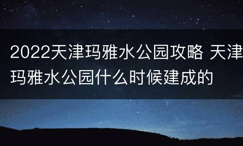 2022天津玛雅水公园攻略 天津玛雅水公园什么时候建成的