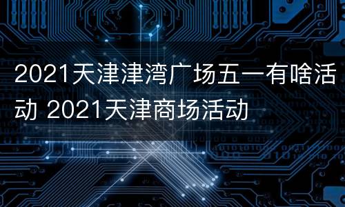 2021天津津湾广场五一有啥活动 2021天津商场活动