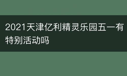 2021天津亿利精灵乐园五一有特别活动吗