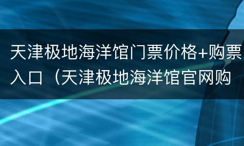 天津极地海洋馆门票价格+购票入口（天津极地海洋馆官网购票）