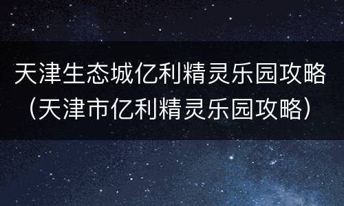 天津生态城亿利精灵乐园攻略（天津市亿利精灵乐园攻略）