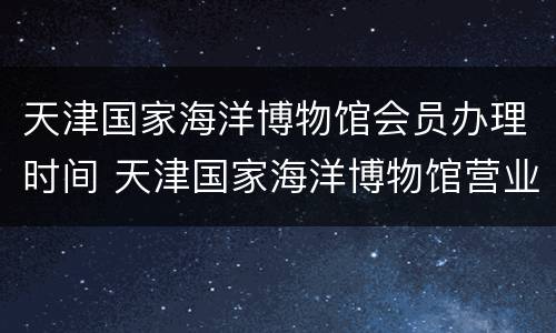 天津国家海洋博物馆会员办理时间 天津国家海洋博物馆营业时间