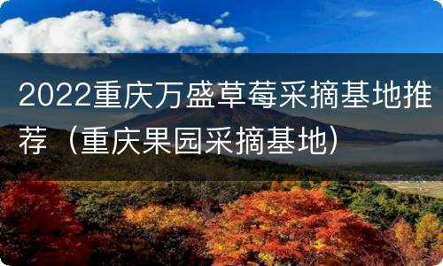 2022重庆万盛草莓采摘基地推荐（重庆果园采摘基地）