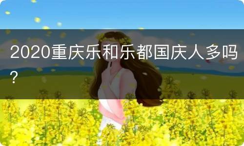 2020重庆乐和乐都国庆人多吗？