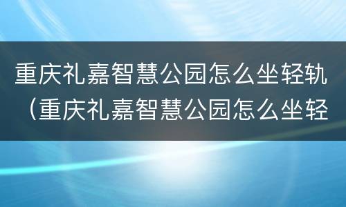 重庆礼嘉智慧公园怎么坐轻轨（重庆礼嘉智慧公园怎么坐轻轨到重庆北）