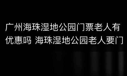 广州海珠湿地公园门票老人有优惠吗 海珠湿地公园老人要门票吗
