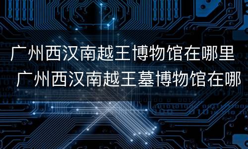 广州西汉南越王博物馆在哪里 广州西汉南越王墓博物馆在哪儿