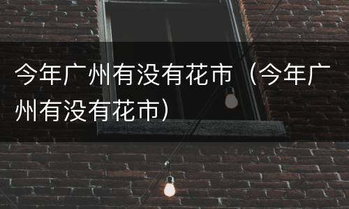 今年广州有没有花市（今年广州有没有花市）