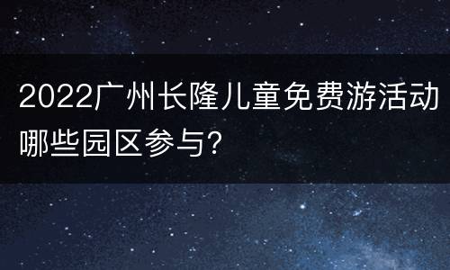 2022广州长隆儿童免费游活动哪些园区参与？