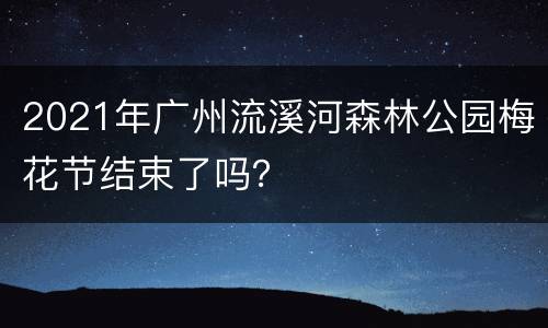 2021年广州流溪河森林公园梅花节结束了吗？