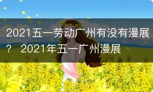 2021五一劳动广州有没有漫展？ 2021年五一广州漫展