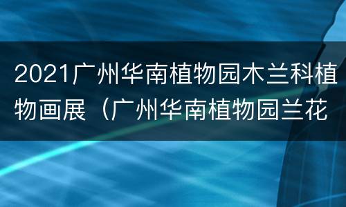 2021广州华南植物园木兰科植物画展（广州华南植物园兰花展）