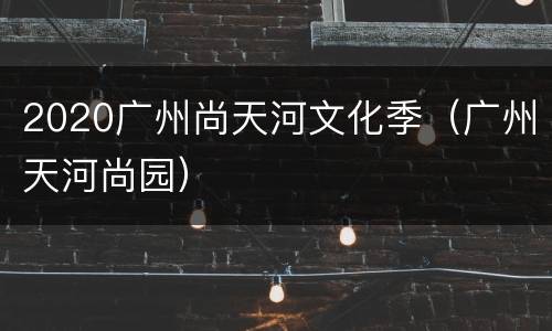 2020广州尚天河文化季（广州天河尚园）