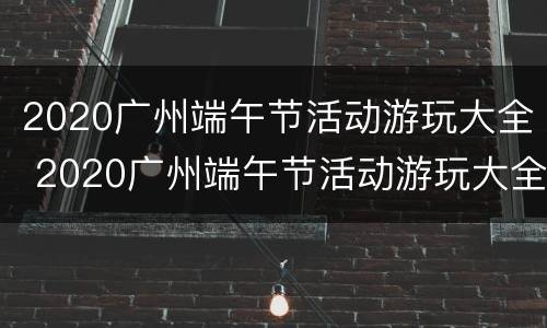 2020广州端午节活动游玩大全 2020广州端午节活动游玩大全视频