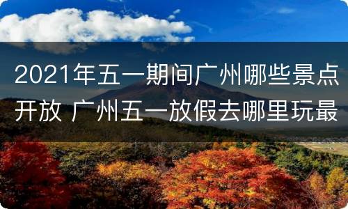 2021年五一期间广州哪些景点开放 广州五一放假去哪里玩最好