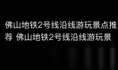 佛山地铁2号线沿线游玩景点推荐 佛山地铁2号线沿线游玩景点推荐汇总