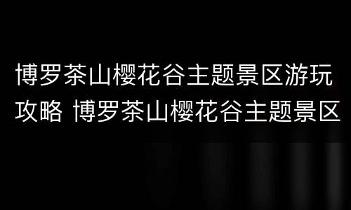 博罗茶山樱花谷主题景区游玩攻略 博罗茶山樱花谷主题景区图