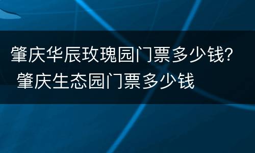 肇庆华辰玫瑰园门票多少钱？ 肇庆生态园门票多少钱