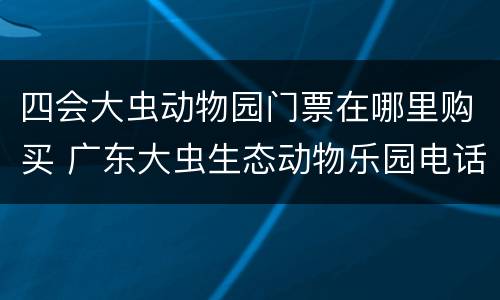 四会大虫动物园门票在哪里购买 广东大虫生态动物乐园电话