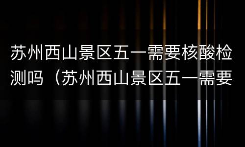 苏州西山景区五一需要核酸检测吗（苏州西山景区五一需要核酸检测吗现在）