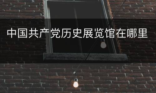 中国共产党历史展览馆在哪里
