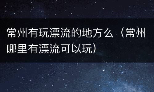 常州有玩漂流的地方么（常州哪里有漂流可以玩）