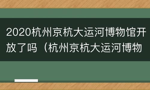 2020杭州京杭大运河博物馆开放了吗（杭州京杭大运河博物馆游览记）