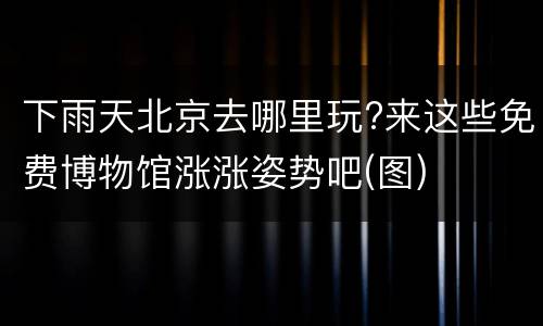 下雨天北京去哪里玩?来这些免费博物馆涨涨姿势吧(图)
