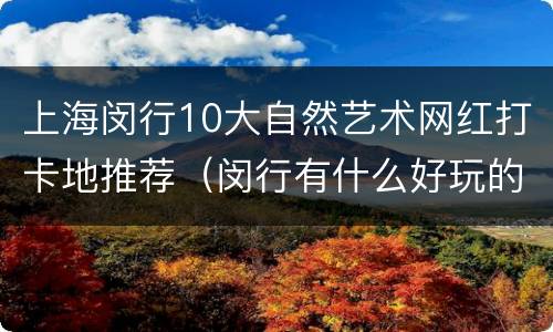 上海闵行10大自然艺术网红打卡地推荐（闵行有什么好玩的地方网红）
