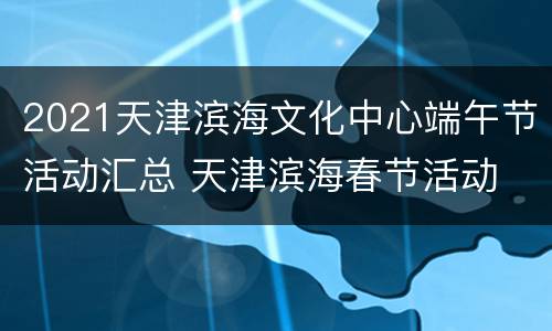 2021天津滨海文化中心端午节活动汇总 天津滨海春节活动