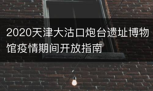2020天津大沽口炮台遗址博物馆疫情期间开放指南