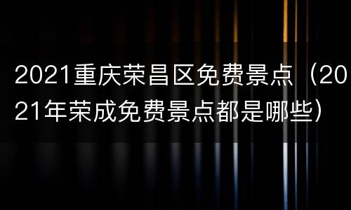 2021重庆荣昌区免费景点（2021年荣成免费景点都是哪些）