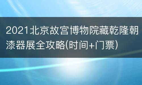 2021北京故宫博物院藏乾隆朝漆器展全攻略(时间+门票)