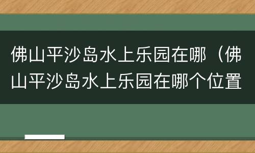 佛山平沙岛水上乐园在哪（佛山平沙岛水上乐园在哪个位置）