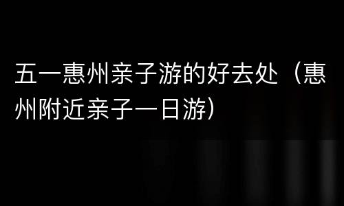 五一惠州亲子游的好去处（惠州附近亲子一日游）