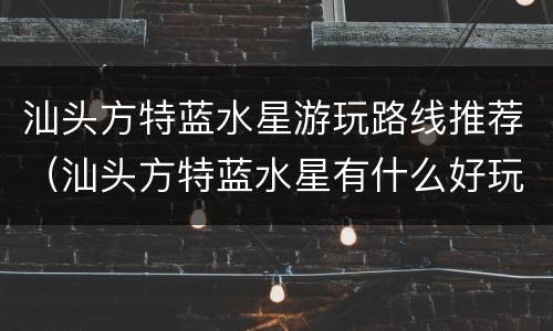 汕头方特蓝水星游玩路线推荐（汕头方特蓝水星有什么好玩的）