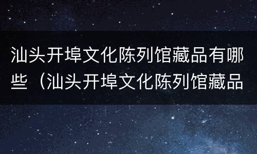 汕头开埠文化陈列馆藏品有哪些（汕头开埠文化陈列馆藏品有哪些图片）