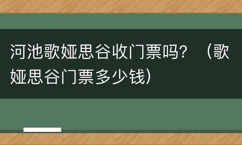 河池歌娅思谷收门票吗？（歌娅思谷门票多少钱）