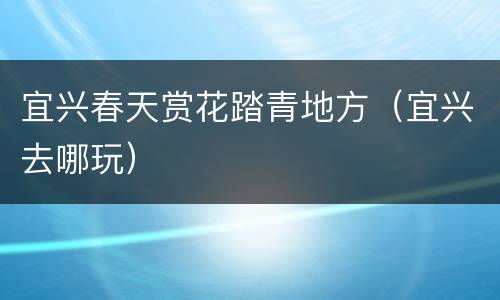 宜兴春天赏花踏青地方（宜兴去哪玩）