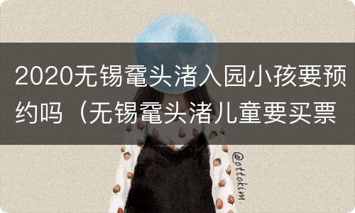 2020无锡鼋头渚入园小孩要预约吗（无锡鼋头渚儿童要买票吗）