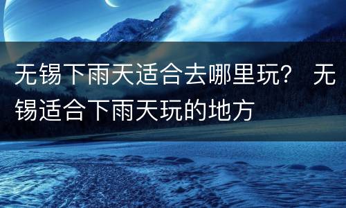 无锡下雨天适合去哪里玩？ 无锡适合下雨天玩的地方