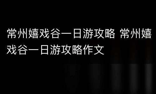 常州嬉戏谷一日游攻略 常州嬉戏谷一日游攻略作文
