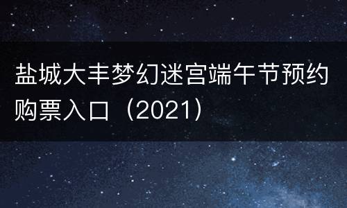 盐城大丰梦幻迷宫端午节预约购票入口（2021）