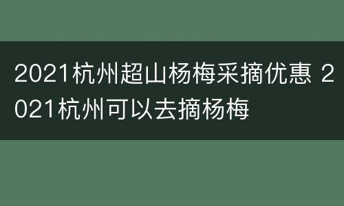 2021杭州超山杨梅采摘优惠 2021杭州可以去摘杨梅