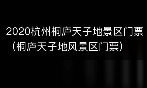 2020杭州桐庐天子地景区门票（桐庐天子地风景区门票）