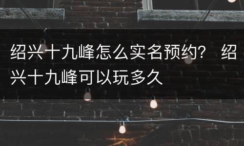 绍兴十九峰怎么实名预约？ 绍兴十九峰可以玩多久