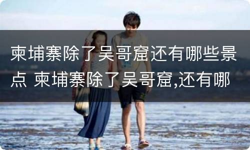 柬埔寨除了吴哥窟还有哪些景点 柬埔寨除了吴哥窟,还有哪些安静游客少的景点值得推荐?