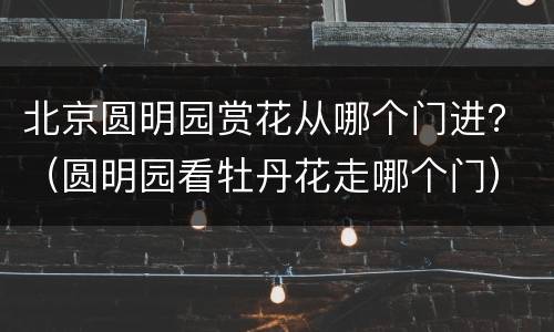 北京圆明园赏花从哪个门进？（圆明园看牡丹花走哪个门）