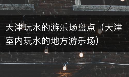 天津玩水的游乐场盘点（天津室内玩水的地方游乐场）